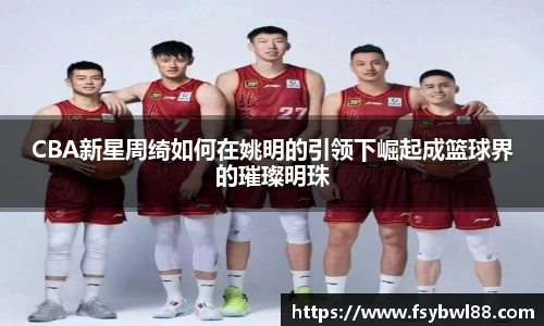 CBA新星周绮如何在姚明的引领下崛起成篮球界的璀璨明珠