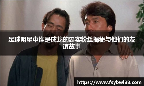 足球明星中谁是成龙的忠实粉丝揭秘与他们的友谊故事